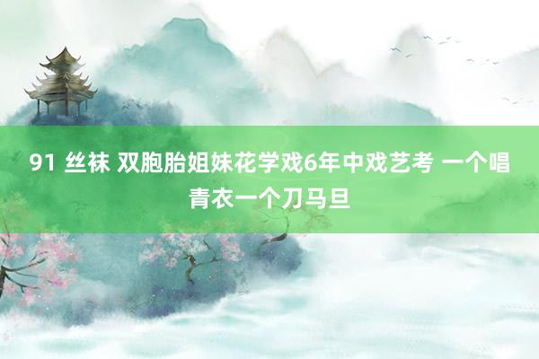 91 丝袜 双胞胎姐妹花学戏6年中戏艺考 一个唱青衣一个刀马旦