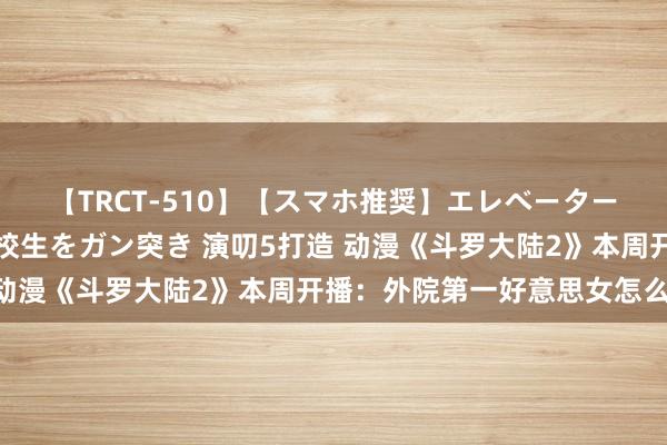 【TRCT-510】【スマホ推奨】エレベーターに挟まれたデカ尻女子校生をガン突き 演叨5打造 动漫《斗罗大陆2》本周开播：外院第一好意思女怎么？