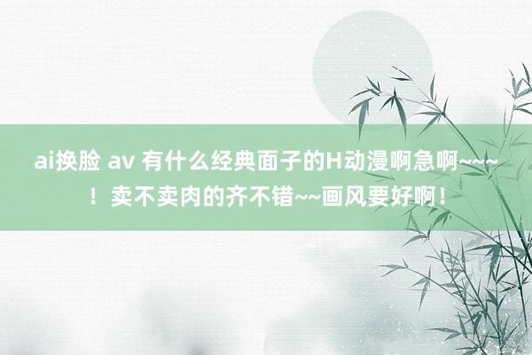 ai换脸 av 有什么经典面子的H动漫啊急啊~~~！卖不卖肉的齐不错~~画风要好啊！