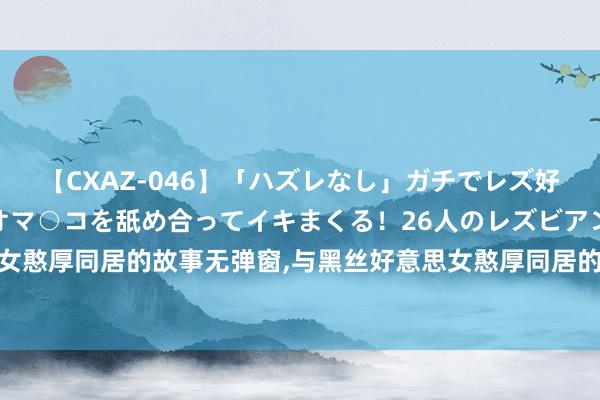 【CXAZ-046】「ハズレなし」ガチでレズ好きなお姉さんたちがオマ○コを舐め合ってイキまくる！26人のレズビアン 2 4時間 与黑丝好意思女憨厚同居的故事无弹窗，与黑丝好意思女憨厚同居的故事最新章节阅读，与黑丝好意思女憨厚同居的故事txt全集