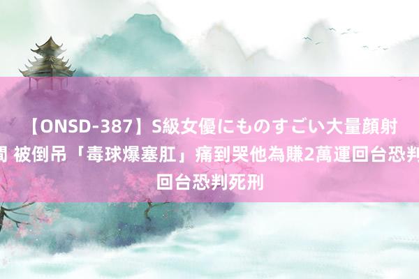 【ONSD-387】S級女優にものすごい大量顔射4時間 被倒吊「毒球爆塞肛」痛到哭　他為賺2萬運回台恐判死刑