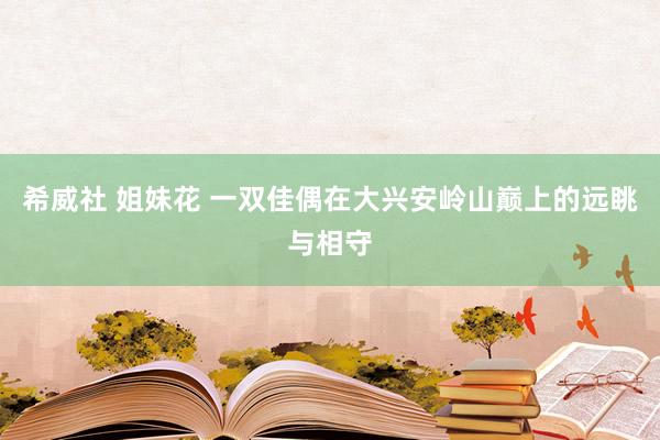 希威社 姐妹花 一双佳偶在大兴安岭山巅上的远眺与相守