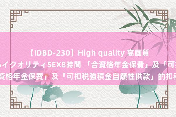 【IDBD-230】High quality 高画質で魅せます！究極のIP女優ハイクオリティSEX8時間 「合資格年金保費」及「可扣税強積金自願性供款」的扣税安排