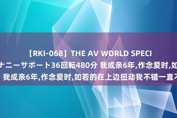 【RKI-068】THE AV WORLD SPECIAL あなただけに 最高のオナニーサポート36回転480分 我成亲6年，作念爱时，如若的在上边扭动我不错一直不射