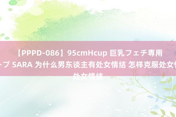 【PPPD-086】95cmHcup 巨乳フェチ専用ソープ SARA 为什么男东谈主有处女情结 怎样克服处女情结