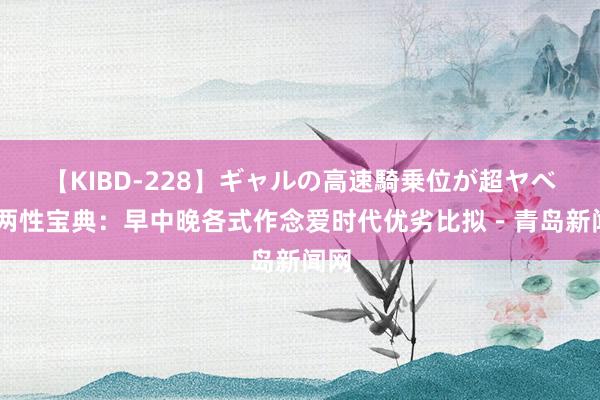 【KIBD-228】ギャルの高速騎乗位が超ヤベェ 两性宝典：早中晚各式作念爱时代优劣比拟－青岛新闻网