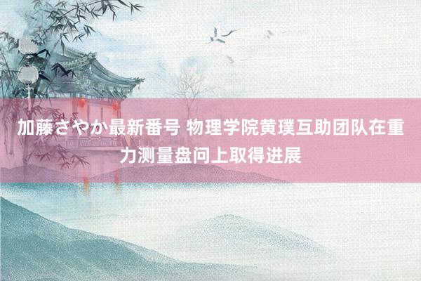 加藤さやか最新番号 物理学院黄璞互助团队在重力测量盘问上取得进展