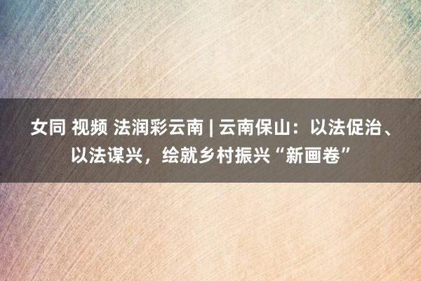 女同 视频 法润彩云南 | 云南保山：以法促治、以法谋兴，绘就乡村振兴“新画卷”