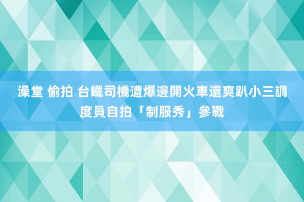 澡堂 偷拍 台鐵司機遭爆邊開火車還爽趴　小三調度員自拍「制服秀」參戰