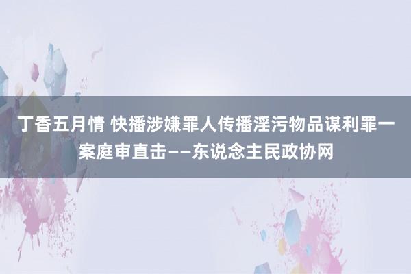 丁香五月情 快播涉嫌罪人传播淫污物品谋利罪一案庭审直击——东说念主民政协网