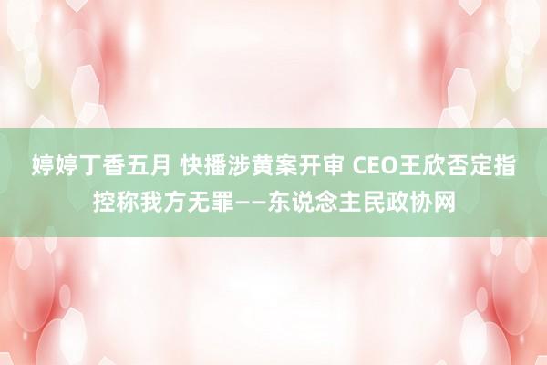 婷婷丁香五月 快播涉黄案开审 CEO王欣否定指控称我方无罪——东说念主民政协网