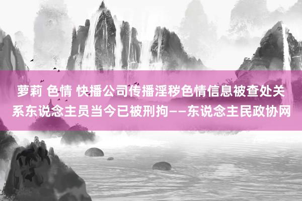 萝莉 色情 快播公司传播淫秽色情信息被查处　关系东说念主员当今已被刑拘——东说念主民政协网