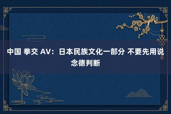 中国 拳交 AV：日本民族文化一部分 不要先用说念德判断