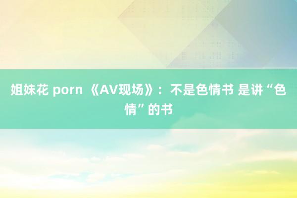 姐妹花 porn 《AV现场》：不是色情书 是讲“色情”的书