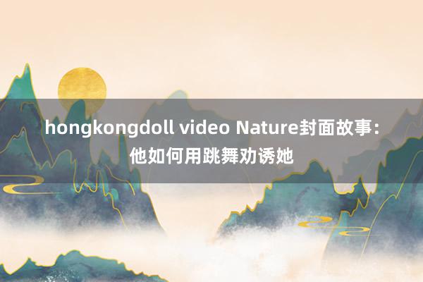 hongkongdoll video Nature封面故事：他如何用跳舞劝诱她