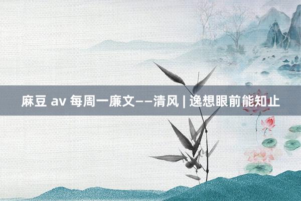 麻豆 av 每周一廉文——清风 | 逸想眼前能知止