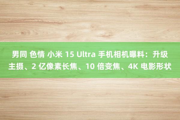 男同 色情 小米 15 Ultra 手机相机曝料：升级主摄、2 亿像素长焦、10 倍变焦、4K 电影形状