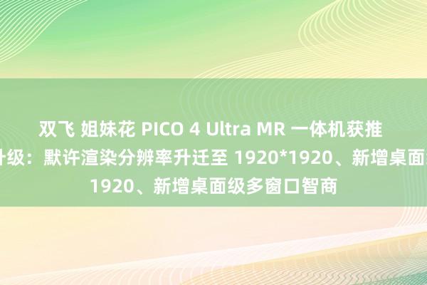 双飞 姐妹花 PICO 4 Ultra MR 一体机获推 V5.10.1.U 升级：默许渲染分辨率升迁至 1920*1920、新增桌面级多窗口智商