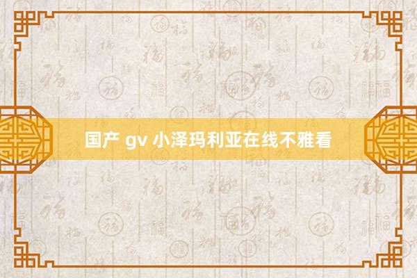 国产 gv 小泽玛利亚在线不雅看