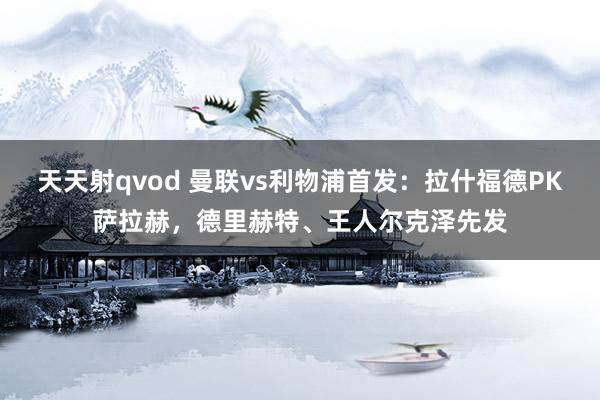 天天射qvod 曼联vs利物浦首发：拉什福德PK萨拉赫，德里赫特、王人尔克泽先发