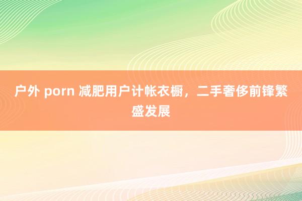 户外 porn 减肥用户计帐衣橱，二手奢侈前锋繁盛发展