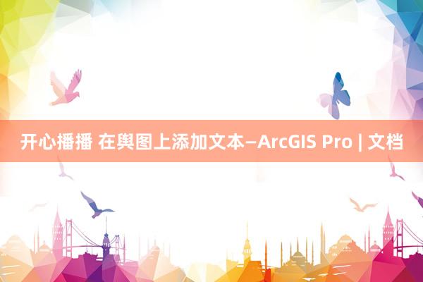 开心播播 在舆图上添加文本—ArcGIS Pro | 文档