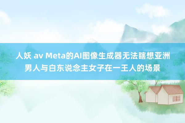 人妖 av Meta的AI图像生成器无法瞎想亚洲男人与白东说念主女子在一王人的场景