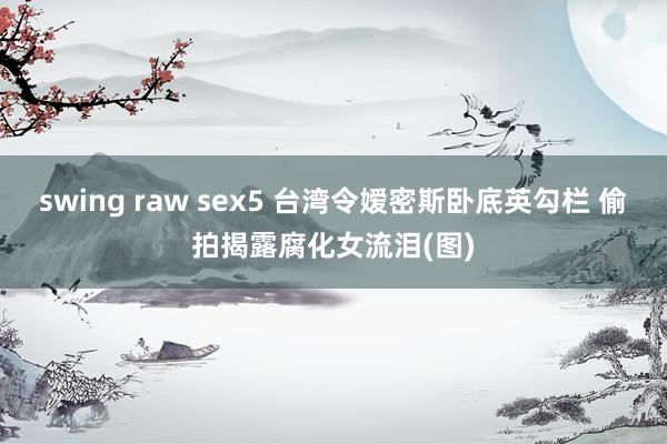 swing raw sex5 台湾令嫒密斯卧底英勾栏 偷拍揭露腐化女流泪(图)