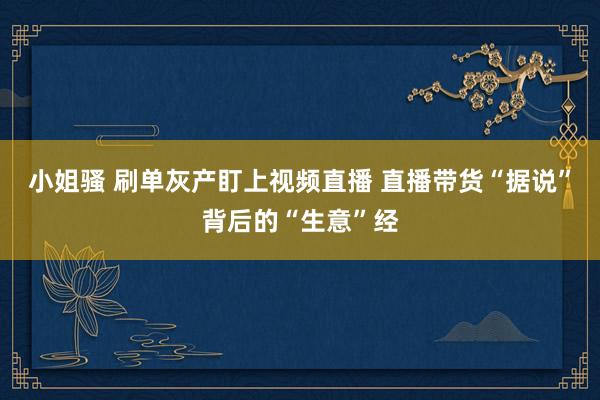 小姐骚 刷单灰产盯上视频直播 直播带货“据说”背后的“生意”经