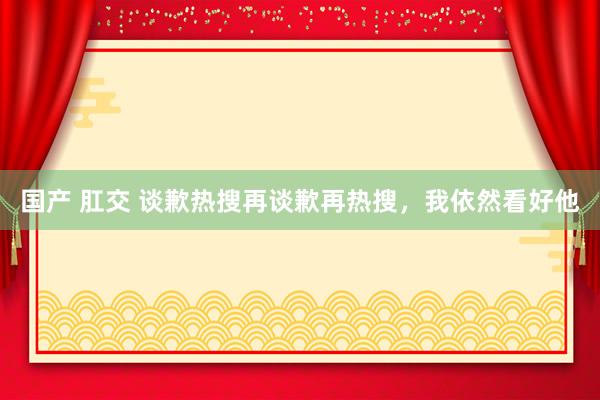 国产 肛交 谈歉热搜再谈歉再热搜，我依然看好他