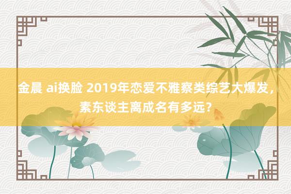 金晨 ai换脸 2019年恋爱不雅察类综艺大爆发，素东谈主离成名有多远？