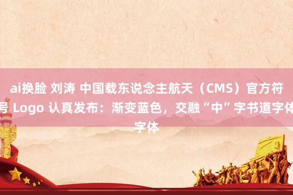 ai换脸 刘涛 中国载东说念主航天（CMS）官方符号 Logo 认真发布：渐变蓝色，交融“中”字书道字体