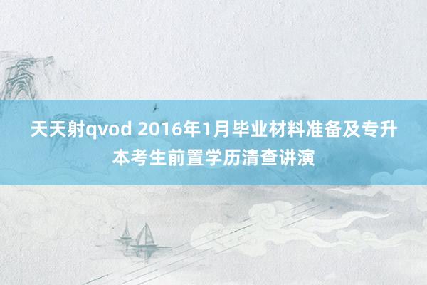 天天射qvod 2016年1月毕业材料准备及专升本考生前置学历清查讲演