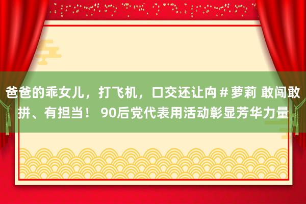 爸爸的乖女儿，打飞机，口交还让禸＃萝莉 敢闯敢拼、有担当！ 90后党代表用活动彰显芳华力量