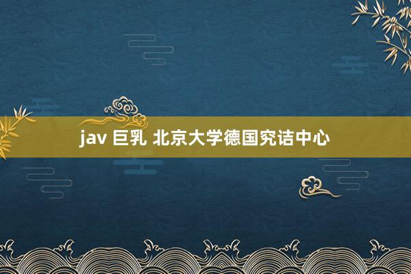 jav 巨乳 北京大学德国究诘中心