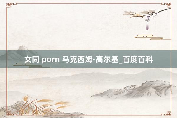 女同 porn 马克西姆·高尔基_百度百科