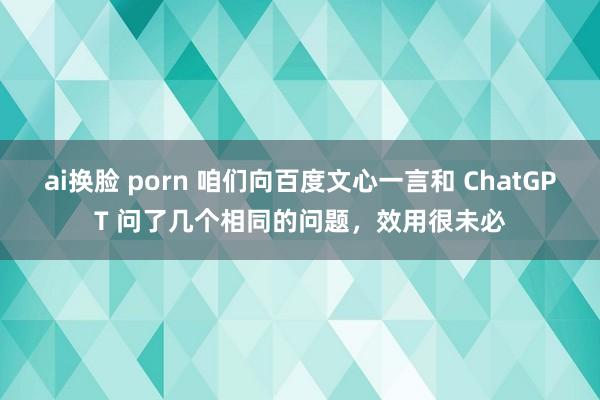 ai换脸 porn 咱们向百度文心一言和 ChatGPT 问了几个相同的问题，效用很未必