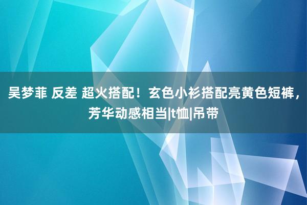 吴梦菲 反差 超火搭配！玄色小衫搭配亮黄色短裤，芳华动感相当|t恤|吊带