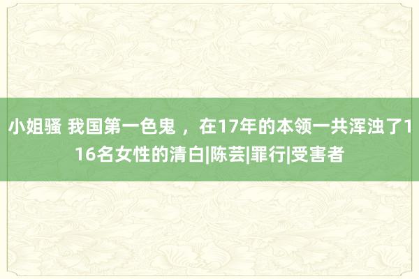 小姐骚 我国第一色鬼 ，在17年的本领一共浑浊了116名女性的清白|陈芸|罪行|受害者