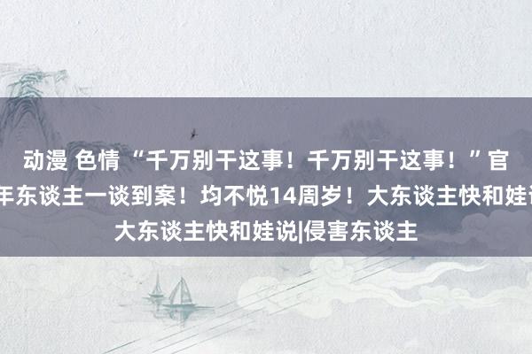 动漫 色情 “千万别干这事！千万别干这事！”官方：5名未成年东谈主一谈到案！均不悦14周岁！大东谈主快和娃说|侵害东谈主