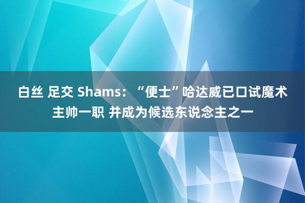 白丝 足交 Shams：“便士”哈达威已口试魔术主帅一职 并成为候选东说念主之一