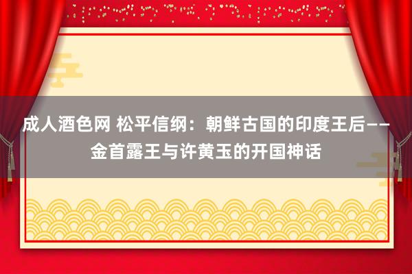 成人酒色网 松平信纲：朝鲜古国的印度王后——金首露王与许黄玉的开国神话