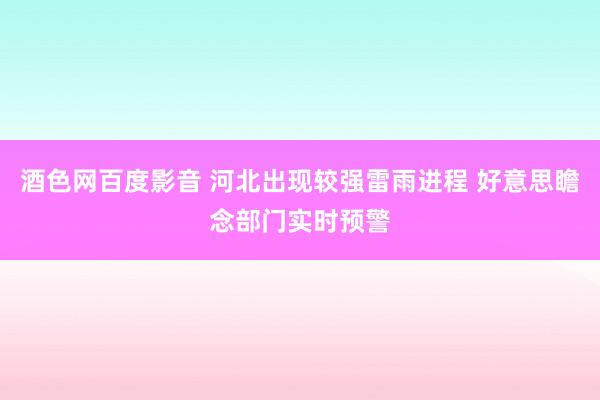 酒色网百度影音 河北出现较强雷雨进程 好意思瞻念部门实时预警