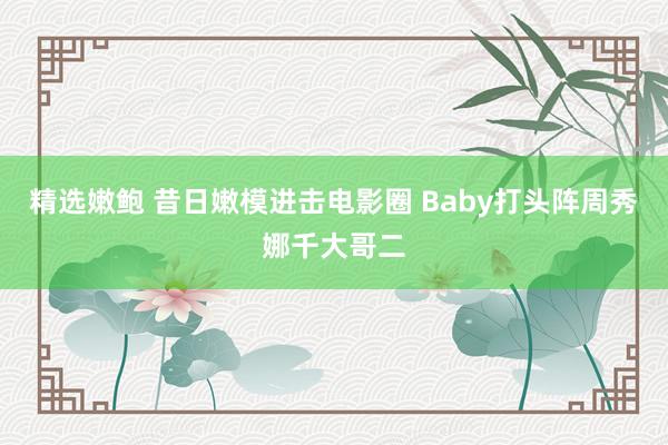 精选嫩鲍 昔日嫩模进击电影圈 Baby打头阵周秀娜千大哥二