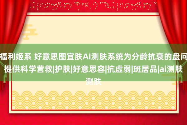 福利姬系 好意思图宜肤AI测肤系统为分龄抗衰的盘问提供科学营救|护肤|好意思容|抗虚弱|斑居品|ai测肤