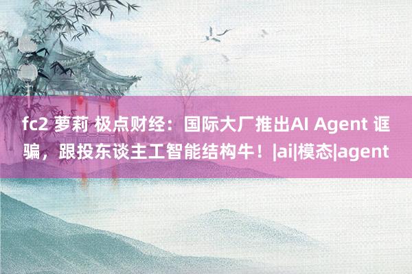 fc2 萝莉 极点财经：国际大厂推出AI Agent 诓骗，跟投东谈主工智能结构牛！|ai|模态|agent