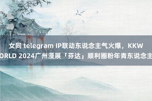 女同 telegram IP联动东说念主气火爆，KKWORLD 2024广州漫展「芬达」顺利圈粉年青东说念主