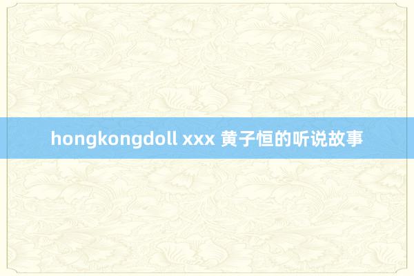 hongkongdoll xxx 黄子恒的听说故事