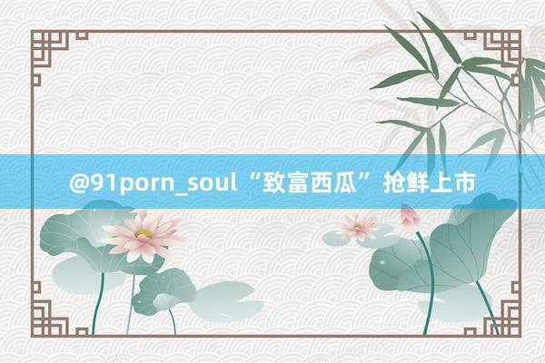 @91porn_soul “致富西瓜” 抢鲜上市