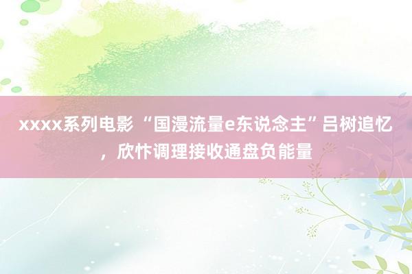 xxxx系列电影 “国漫流量e东说念主”吕树追忆，欣忭调理接收通盘负能量